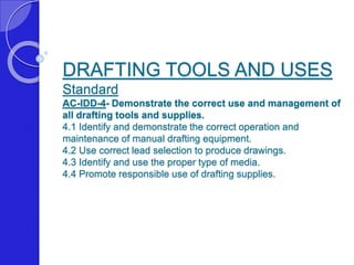 DRAFTING TOOLS AND USES
Standard
AC-IDD-4- Demonstrate the correct use and management of
all drafting tools and supplies.
4.1 Identify and demonstrate the correct operation and
maintenance of manual drafting equipment.
4.2 Use correct lead selection to produce drawings.
4.3 Identify and use the proper type of media.
4.4 Promote responsible use of drafting supplies.
 