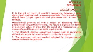 MODULE 4
DEFINITIONS
MEASUREMENT :
It is the act of result of quantity comparison between a pre-
determined standard and unknown magnitude. For comparison we
should have proper operation and procedure and it must be
reliable.
Measurement provides us with a means of describing various
phenomenon in quantitative terms. The result is expressed in terms
of numerical value. In order that the result of a measurement are
meaningful and these are two basic requirements
1. The standard used for comparison purpose must be accurately
defined and should be universally and commonly accepted.
2. The apparatus used and method adopted for the purpose of
comparison must be provable.
 