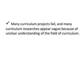 Many curriculum projects fail, and many
curriculum researches appear vague because of
unclear understanding of the field of curriculum.
 