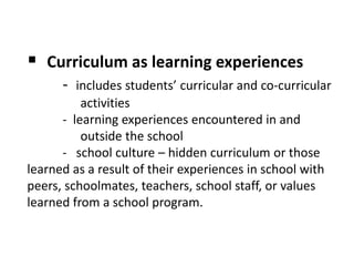  Curriculum as learning experiences
- includes students’ curricular and co-curricular
activities
- learning experiences encountered in and
outside the school
- school culture – hidden curriculum or those
learned as a result of their experiences in school with
peers, schoolmates, teachers, school staff, or values
learned from a school program.
 