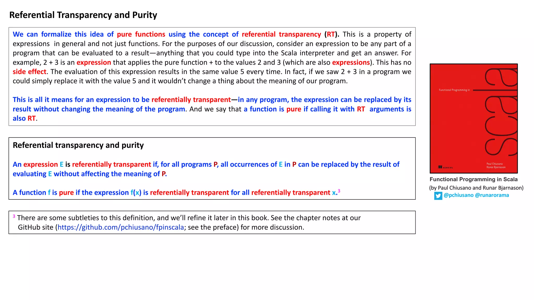 We can formalize this idea of pure functions using the concept of referential transparency (RT). This is a property of expressions in general and not just functions. For the purposes of our discussion, consider an expression to be any part of a program that can be evaluated to a result—anything that you could type into the Scala interpreter and get an answer. For example, 2 + 3 is an expression that applies the pure function + to the values 2 and 3 (which are also expressions). This has no side effect. The evaluation of this expression results in the same value 5 every time. In fact, if we saw 2 + 3 in a program we could simply replace it with the value 5 and it wouldn’t change a thing about the meaning of our program. This is all it means for an expression to be referentially transparent—in any program, the expression can be replaced by its result without changing the meaning of the program. And we say that a function is pure if calling it with RT arguments is also RT. Referential	transparency	and	purity An expression E is	referentially	transparent if,	for	all	programs P,	all	occurrences	of E in P can	be	replaced	by	the	result	of evaluating E without	affecting	the	meaning	of P. A	function f	is pure if	the	expression	f(x)	is	referentially	transparent for	all	referentially	transparent	x.3 3 There are some subtleties to this definition, and we’ll refine it later in this book. See the chapter notes at our GitHub site (https://github.com/pchiusano/fpinscala; see the preface) for more discussion. Referential	Transparency	and	Purity Functional Programming in Scala (by	Paul	Chiusano	and	Runar	Bjarnason) @pchiusano @runarorama 