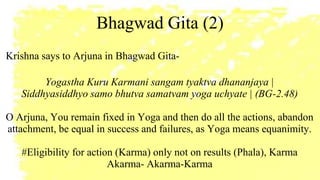 Bhagwad Gita (2)
Krishna says to Arjuna in Bhagwad Gita-
Yogastha Kuru Karmani sangam tyaktva dhananjaya |
Siddhyasiddhyo samo bhutva samatvam yoga uchyate | (BG-2.48)
O Arjuna, You remain fixed in Yoga and then do all the actions, abandon
attachment, be equal in success and failures, as Yoga means equanimity.
#Eligibility for action (Karma) only not on results (Phala), Karma
Akarma- Akarma-Karma
 