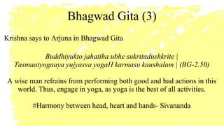 Bhagwad Gita (3)
Krishna says to Arjuna in Bhagwad Gita
Buddhiyukto jahatiha ubhe sukritadushkrite |
Tasmaatyogaaya yujyasva yogaH karmasu kaushalam | (BG-2.50)
A wise man refrains from performing both good and bad actions in this
world. Thus, engage in yoga, as yoga is the best of all activities.
#Harmony between head, heart and hands- Sivananda
 