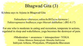 Bhagwad Gita (3)
Krishna says to Arjuna in Bhagwad Gita
Yuktaahara viharasya yuktacheShTasya karmasu |
Yuktasvapnaava bodhasya yogo bhavati dukhahaa | (BG-6.17)
For one who is moderate in eating and recreation, temperate in actions,
regulated in sleep and wakefulness, yoga becomes the destroyer of pain.
#Moderation + awareness + introspection= YOGA
#Atma Manasa Samyujyate Manaha Indriyena
Indriyam Arthena, #Pratyahara, #Pratipaksha Bhavanam
 