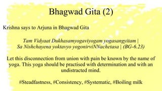 Bhagwad Gita (2)
Krishna says to Arjuna in Bhagwad Gita
Tam Vidyaat Dukhasamyogaviyogam yogasangyitam |
Sa Nishchayena yoktavyo yogonirviNNachetasa | (BG-6.23)
Let this disconnection from union with pain be known by the name of
yoga. This yoga should be practised with determination and with an
undistracted mind.
#Steadfastness, #Consistency, #Systematic, #Boiling milk
 