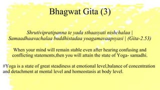 Bhagwat Gita (3)
Shrutivipratipanna te yada sthaasyati nishchalaa |
Samaadhaavachalaa buddhistadaa yoagamavaapsyasi | (Gita-2.53)
When your mind will remain stable even after hearing confusing and
conflicting statements,then you will attain the state of Yoga- samadhi.
#Yoga is a state of great steadiness at emotional level,balance of concentration
and detachment at mental level and homeostasis at body level.
 