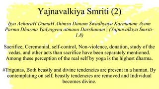 Yajnavalkiya Smriti (2)
Ijya AcharaH DamaH Ahimsa Danam Swadhyaya Karmanam Ayam
Parmo Dharma Yadyogena atmano Darshanam | (Yajnavalkiya Smriti-
1.8)
Sacrifice, Ceremonial, self-control, Non-violence, donation, study of the
vedas, and other acts than sacrifice have been separately mentioned.
Among these perception of the real self by yoga is the highest dharma.
#Trigunas, Both beastly and divine tendencies are present in a human. By
contemplating on self, beastly tendencies are removed and Individual
becomes divine.
 
