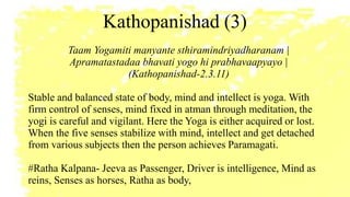 Kathopanishad (3)
Taam Yogamiti manyante sthiramindriyadharanam |
Apramatastadaa bhavati yogo hi prabhavaapyayo |
(Kathopanishad-2.3.11)
Stable and balanced state of body, mind and intellect is yoga. With
firm control of senses, mind fixed in atman through meditation, the
yogi is careful and vigilant. Here the Yoga is either acquired or lost.
When the five senses stabilize with mind, intellect and get detached
from various subjects then the person achieves Paramagati.
#Ratha Kalpana- Jeeva as Passenger, Driver is intelligence, Mind as
reins, Senses as horses, Ratha as body,
 
