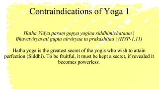 Contraindications of Yoga 1
Hatha Vidya param gopya yogina siddhimichataam |
Bhavetviryavati gupta nirviryaa tu prakashitaa | (HYP-1.11)
Hatha yoga is the greatest secret of the yogis who wish to attain
perfection (Siddhi). To be fruitful, it must be kept a secret, if revealed it
becomes powerless.
 