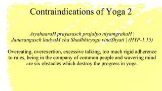 Contraindications of Yoga 2
AtyahaaraH prayasasch prajalpo niyamgrahaH |
Janasangasch laulyaM cha Shadbhiryogo vinaShyati | (HYP-1.15)
Overeating, overexertion, excessive talking, too much rigid adherence
to rules, being in the company of common people and wavering mind
are six obstacles which destroy the progress in yoga.
 