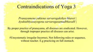 Contraindications of Yoga 3
Pranayamena yuktena sarvarogakshyo bhavet |
Ayuktabhyasayogena sarvarogasamudbhavaH |
By proper practice of pranayama, all diseases are eradicated. However,
through improper practice all diseases can arise.
#Unsystematic irregular Incorrect, Not following rules or sequence,
without teacher. E.g practicing on full stomach.
 
