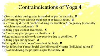 Contraindications of Yoga 4
1)Over straining during yoga instead of as per the capacity. ✘
2)Performing yoga without meal gap of at-least 3 hours. ✘
3)Performing difficult practices during mensuration & pregnancy (especially
which impact abdomen). ✘
4)Doing yoga without awareness. ✘
5)Comparing your progress with others. ✘
6)Regretting as unable to do any practice due to condition. ✘
7)Doing yoga during fever. ✘
8)Eating diet which doesn’t overheat the body. ✘
9)Not following Yama (Social discipline) and Niyama (Individual rules) ✘
10)Not modifying the postures as per the ability. ✘
 