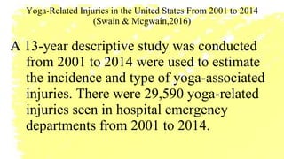 Yoga-Related Injuries in the United States From 2001 to 2014
(Swain & Mcgwain,2016)
A 13-year descriptive study was conducted
from 2001 to 2014 were used to estimate
the incidence and type of yoga-associated
injuries. There were 29,590 yoga-related
injuries seen in hospital emergency
departments from 2001 to 2014.
 