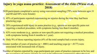 Injury in yoga asana practice: Assessment of the risks (Wiese et.al,
2018)
2620 participants completed a survey using convenient sampling (79% were between ages 31
and 60 and 84% were female)
1) 45% of participants reported experiencing no injuries during the time they had been
practicing yoga.
2) 28% experienced mild injury in asana practice (e.g., sprains or non-specific pains not
requiring a medical procedure, with symptoms lasting less than 6 months).
3) 63% were moderate (e.g., sprains or non-specific pains not requiring a medical procedure,
with symptoms lasting from 6 months to 1 year).
4) Only 9% of those reporting injuries (4% of the total sample) had a severe injury.
Greater number of years of practice (p < .0001) and teaching yoga (p = .0177) were
associated with increased risk of injury.
Number of injuries reported by yoga participants per years of practice exposure to be low and
 