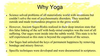 Why Yoga
 Science solved problems of all materialistic world with inventions but
couldn’t solve the root of psychosomatic disorders. They searched
outside and made tremendous progress in the gross world.
 However, Ancient Sages/Rishis realized in their deep intution state that
this false linking of the self with body-mind complex was the root of all
suffering. Our sages went inside into the subtle world. This state is to be
self experienced as this state is beyond the cognition of the senses.
 Our Sages had unlocked the keys of permanent happiness by removing
bondage and misery forever.
 Specific techniques were developed and were documented in scriptures.
 