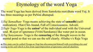 Etymology of the word Yoga
The word Yoga has been derived from Samskrita root/dhatu word Yuj. It
has three meanings as per PaNini dhatupad.
1)Yuj Samadhau- Yoga means achieving the state of samadhi (self-
realization). #Sat-Chit-Anand, Full of Consciousness. Advaiti.
2)Yujir Yoge-Yoga is the uniona
of the individual soul with the Universal
soul. #Layer of ignorance (Vritti/Sanskaras) like water pot in ocean.
3)Yuj Sanyamane- Yoga is the censuring of the thought waves in the
mental pond so that we can see the self clearly. #Hatha v/s Raja Yoga
a-This state can be called Viyoga as Yogi has disconnected himself with everything else and
resting in his self which is free from superimposition of ignorance and all dualities.
 