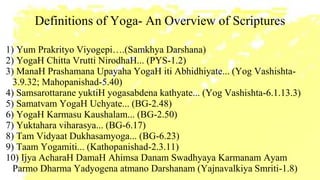 Definitions of Yoga- An Overview of Scriptures
1) Yum Prakrityo Viyogepi….(Samkhya Darshana)
2) YogaH Chitta Vrutti NirodhaH... (PYS-1.2)
3) ManaH Prashamana Upayaha YogaH iti Abhidhiyate... (Yog Vashishta-
3.9.32; Mahopanishad-5.40)
4) Samsarottarane yuktiH yogasabdena kathyate... (Yog Vashishta-6.1.13.3)
5) Samatvam YogaH Uchyate... (BG-2.48)
6) YogaH Karmasu Kaushalam... (BG-2.50)
7) Yuktahara viharasya... (BG-6.17)
8) Tam Vidyaat Dukhasamyoga... (BG-6.23)
9) Taam Yogamiti... (Kathopanishad-2.3.11)
10) Ijya AcharaH DamaH Ahimsa Danam Swadhyaya Karmanam Ayam
Parmo Dharma Yadyogena atmano Darshanam (Yajnavalkiya Smriti-1.8)
 
