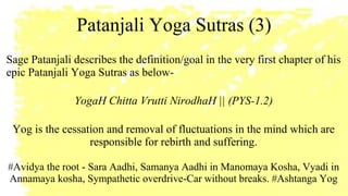 Patanjali Yoga Sutras (3)
Sage Patanjali describes the definition/goal in the very first chapter of his
epic Patanjali Yoga Sutras as below-
YogaH Chitta Vrutti NirodhaH || (PYS-1.2)
Yog is the cessation and removal of fluctuations in the mind which are
responsible for rebirth and suffering.
#Avidya the root - Sara Aadhi, Samanya Aadhi in Manomaya Kosha, Vyadi in
Annamaya kosha, Sympathetic overdrive-Car without breaks. #Ashtanga Yog
 
