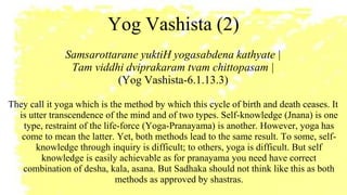 Yog Vashista (2)
Samsarottarane yuktiH yogasabdena kathyate |
Tam viddhi dviprakaram tvam chittopasam |
(Yog Vashista-6.1.13.3)
They call it yoga which is the method by which this cycle of birth and death ceases. It
is utter transcendence of the mind and of two types. Self-knowledge (Jnana) is one
type, restraint of the life-force (Yoga-Pranayama) is another. However, yoga has
come to mean the latter. Yet, both methods lead to the same result. To some, self-
knowledge through inquiry is difficult; to others, yoga is difficult. But self
knowledge is easily achievable as for pranayama you need have correct
combination of desha, kala, asana. But Sadhaka should not think like this as both
methods as approved by shastras.
 