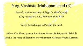 Yog Vashista-Mahopanishad (3)
Manah prashamana upayah Yoga Iti Abhidhiyate |
(Yog Vashishta 3.9.32; Mahopanishad 5.40)
Yog is the technique to Pacificy the mind.
#Mana Eva Manushyanam Bandhnam Karana MokshyayoH (BG-6.5)
Mind is the cause of liberation or confinement. #Manasa-Vacha-Karmana
 