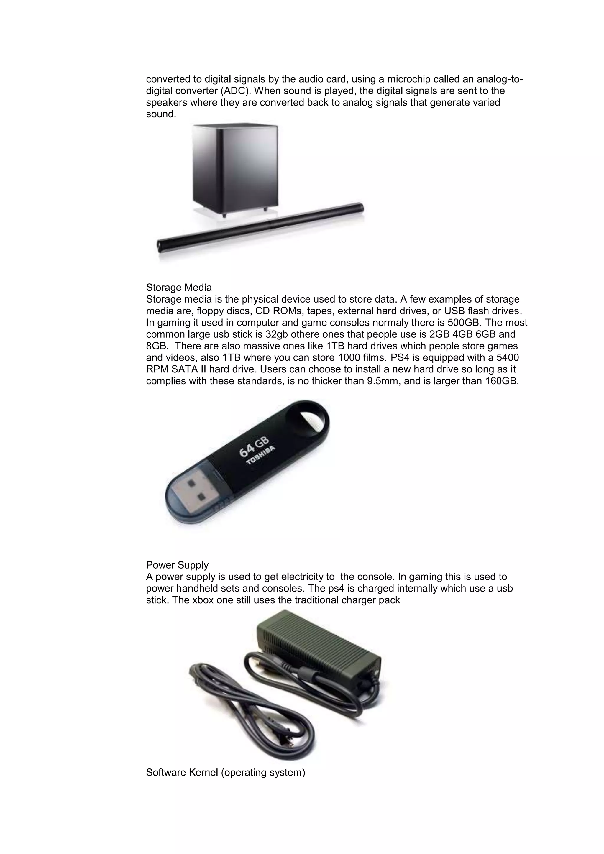 converted to digital signals by the audio card, using a microchip called an analog-to-
digital converter (ADC). When sound is played, the digital signals are sent to the
speakers where they are converted back to analog signals that generate varied
sound.
Storage Media
Storage media is the physical device used to store data. A few examples of storage
media are, floppy discs, CD ROMs, tapes, external hard drives, or USB flash drives.
In gaming it used in computer and game consoles normaly there is 500GB. The most
common large usb stick is 32gb othere ones that people use is 2GB 4GB 6GB and
8GB. There are also massive ones like 1TB hard drives which people store games
and videos, also 1TB where you can store 1000 films. PS4 is equipped with a 5400
RPM SATA II hard drive. Users can choose to install a new hard drive so long as it
complies with these standards, is no thicker than 9.5mm, and is larger than 160GB.
Power Supply
A power supply is used to get electricity to the console. In gaming this is used to
power handheld sets and consoles. The ps4 is charged internally which use a usb
stick. The xbox one still uses the traditional charger pack
Software Kernel (operating system)
 