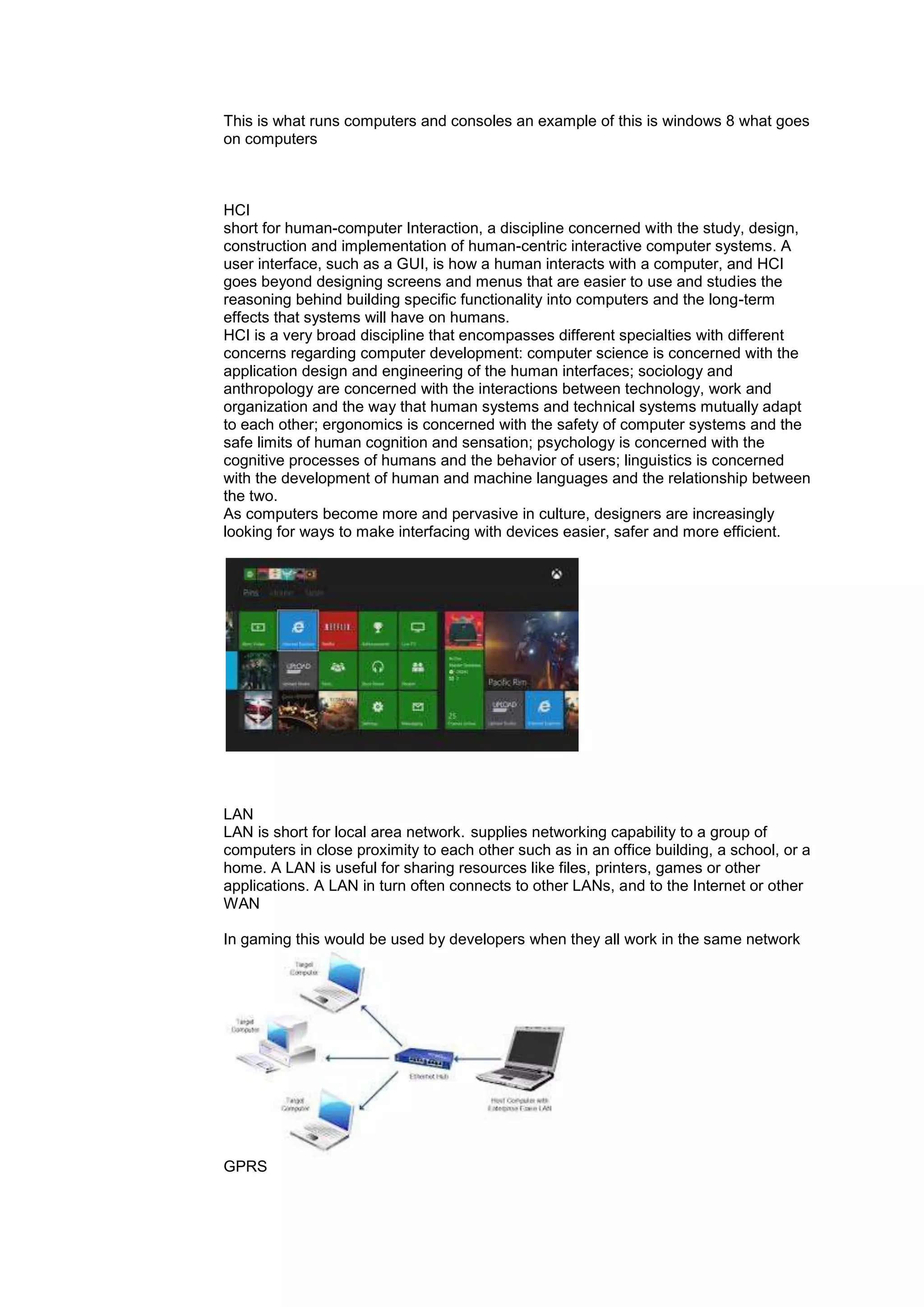 This is what runs computers and consoles an example of this is windows 8 what goes
on computers
HCI
short for human-computer Interaction, a discipline concerned with the study, design,
construction and implementation of human-centric interactive computer systems. A
user interface, such as a GUI, is how a human interacts with a computer, and HCI
goes beyond designing screens and menus that are easier to use and studies the
reasoning behind building specific functionality into computers and the long-term
effects that systems will have on humans.
HCI is a very broad discipline that encompasses different specialties with different
concerns regarding computer development: computer science is concerned with the
application design and engineering of the human interfaces; sociology and
anthropology are concerned with the interactions between technology, work and
organization and the way that human systems and technical systems mutually adapt
to each other; ergonomics is concerned with the safety of computer systems and the
safe limits of human cognition and sensation; psychology is concerned with the
cognitive processes of humans and the behavior of users; linguistics is concerned
with the development of human and machine languages and the relationship between
the two.
As computers become more and pervasive in culture, designers are increasingly
looking for ways to make interfacing with devices easier, safer and more efficient.
LAN
LAN is short for local area network. supplies networking capability to a group of
computers in close proximity to each other such as in an office building, a school, or a
home. A LAN is useful for sharing resources like files, printers, games or other
applications. A LAN in turn often connects to other LANs, and to the Internet or other
WAN
In gaming this would be used by developers when they all work in the same network
GPRS
 