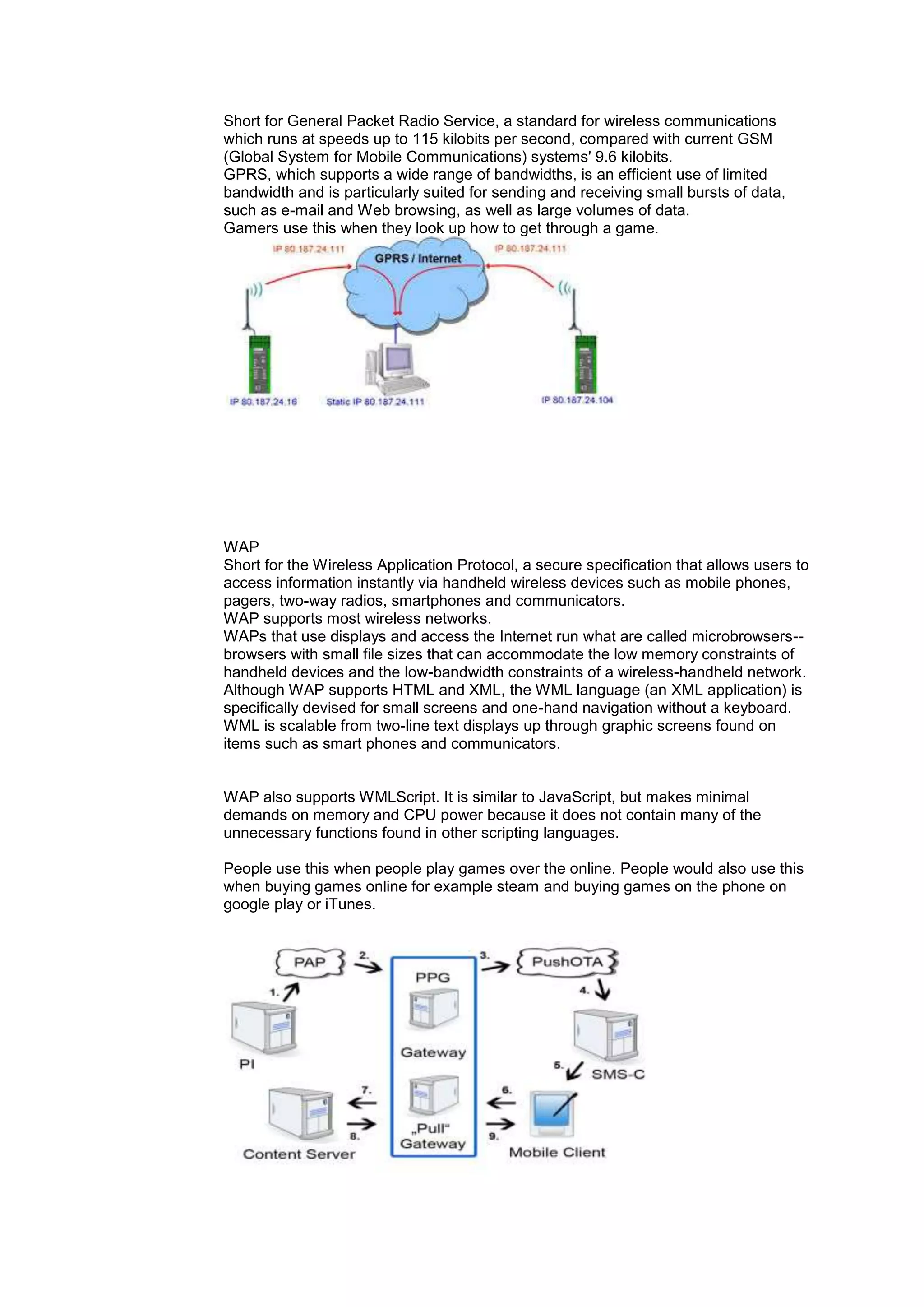 Short for General Packet Radio Service, a standard for wireless communications
which runs at speeds up to 115 kilobits per second, compared with current GSM
(Global System for Mobile Communications) systems' 9.6 kilobits.
GPRS, which supports a wide range of bandwidths, is an efficient use of limited
bandwidth and is particularly suited for sending and receiving small bursts of data,
such as e-mail and Web browsing, as well as large volumes of data.
Gamers use this when they look up how to get through a game.
WAP
Short for the Wireless Application Protocol, a secure specification that allows users to
access information instantly via handheld wireless devices such as mobile phones,
pagers, two-way radios, smartphones and communicators.
WAP supports most wireless networks.
WAPs that use displays and access the Internet run what are called microbrowsers--
browsers with small file sizes that can accommodate the low memory constraints of
handheld devices and the low-bandwidth constraints of a wireless-handheld network.
Although WAP supports HTML and XML, the WML language (an XML application) is
specifically devised for small screens and one-hand navigation without a keyboard.
WML is scalable from two-line text displays up through graphic screens found on
items such as smart phones and communicators.
WAP also supports WMLScript. It is similar to JavaScript, but makes minimal
demands on memory and CPU power because it does not contain many of the
unnecessary functions found in other scripting languages.
People use this when people play games over the online. People would also use this
when buying games online for example steam and buying games on the phone on
google play or iTunes.
 