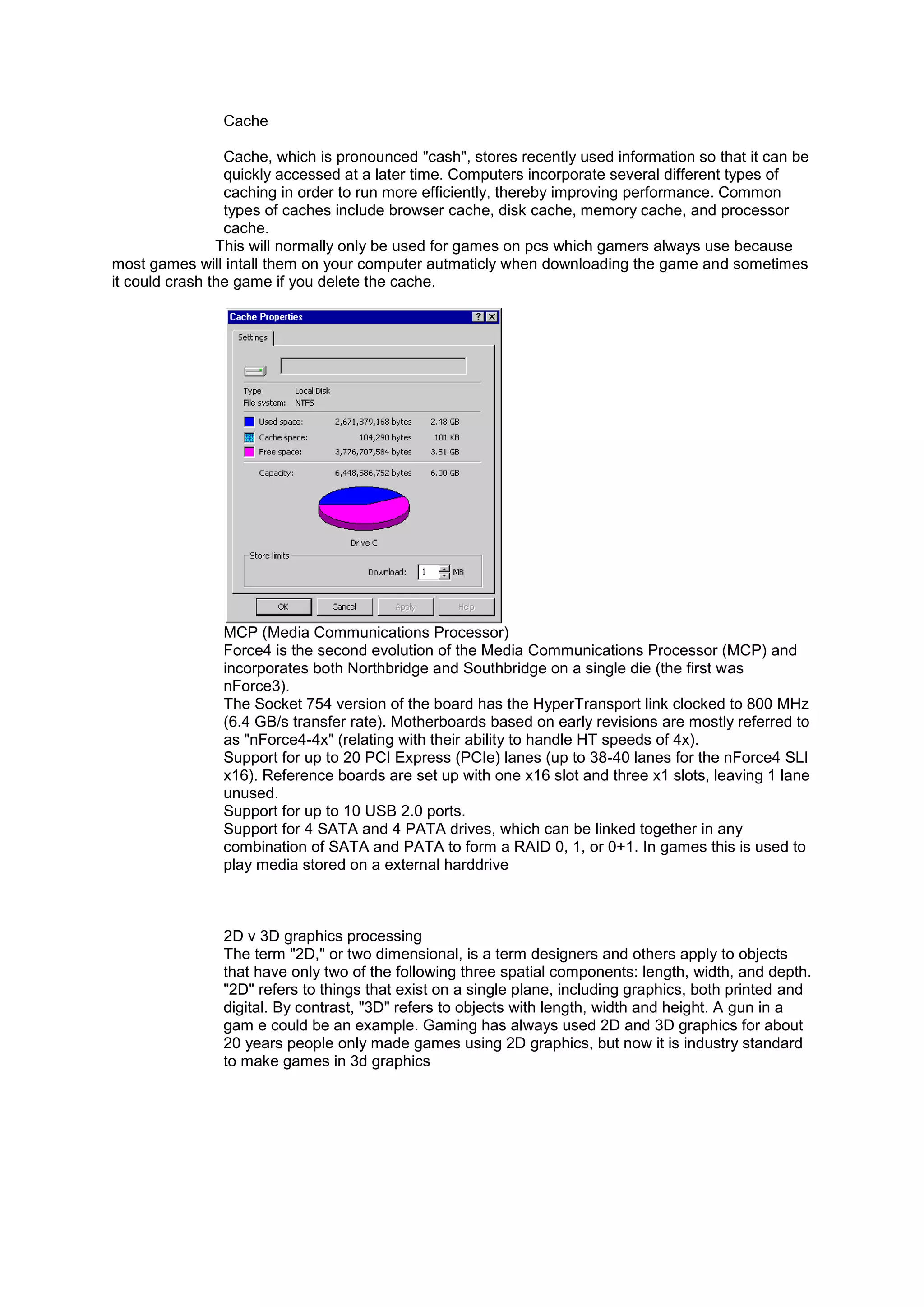 Cache
Cache, which is pronounced "cash", stores recently used information so that it can be
quickly accessed at a later time. Computers incorporate several different types of
caching in order to run more efficiently, thereby improving performance. Common
types of caches include browser cache, disk cache, memory cache, and processor
cache.
This will normally only be used for games on pcs which gamers always use because
most games will intall them on your computer autmaticly when downloading the game and sometimes
it could crash the game if you delete the cache.
MCP (Media Communications Processor)
Force4 is the second evolution of the Media Communications Processor (MCP) and
incorporates both Northbridge and Southbridge on a single die (the first was
nForce3).
The Socket 754 version of the board has the HyperTransport link clocked to 800 MHz
(6.4 GB/s transfer rate). Motherboards based on early revisions are mostly referred to
as "nForce4-4x" (relating with their ability to handle HT speeds of 4x).
Support for up to 20 PCI Express (PCIe) lanes (up to 38-40 lanes for the nForce4 SLI
x16). Reference boards are set up with one x16 slot and three x1 slots, leaving 1 lane
unused.
Support for up to 10 USB 2.0 ports.
Support for 4 SATA and 4 PATA drives, which can be linked together in any
combination of SATA and PATA to form a RAID 0, 1, or 0+1. In games this is used to
play media stored on a external harddrive
2D v 3D graphics processing
The term "2D," or two dimensional, is a term designers and others apply to objects
that have only two of the following three spatial components: length, width, and depth.
"2D" refers to things that exist on a single plane, including graphics, both printed and
digital. By contrast, "3D" refers to objects with length, width and height. A gun in a
gam e could be an example. Gaming has always used 2D and 3D graphics for about
20 years people only made games using 2D graphics, but now it is industry standard
to make games in 3d graphics
 