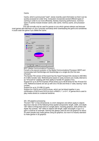 Cache
Cache, which is pronounced "cash", stores recently used information so that it can be
quickly accessed at a later time. Computers incorporate several different types of
caching in order to run more efficiently, thereby improving performance. Common
types of caches include browser cache, disk cache, memory cache, and processor
cache.
This will normally only be used for games on pcs which gamers always use because
most games will intall them on your computer autmaticly when downloading the game and sometimes
it could crash the game if you delete the cache.
MCP (Media Communications Processor)
Force4 is the second evolution of the Media Communications Processor (MCP) and
incorporates both Northbridge and Southbridge on a single die (the first was
nForce3).
The Socket 754 version of the board has the HyperTransport link clocked to 800 MHz
(6.4 GB/s transfer rate). Motherboards based on early revisions are mostly referred to
as "nForce4-4x" (relating with their ability to handle HT speeds of 4x).
Support for up to 20 PCI Express (PCIe) lanes (up to 38-40 lanes for the nForce4 SLI
x16). Reference boards are set up with one x16 slot and three x1 slots, leaving 1 lane
unused.
Support for up to 10 USB 2.0 ports.
Support for 4 SATA and 4 PATA drives, which can be linked together in any
combination of SATA and PATA to form a RAID 0, 1, or 0+1. In games this is used to
play media stored on a external harddrive
2D v 3D graphics processing
The term "2D," or two dimensional, is a term designers and others apply to objects
that have only two of the following three spatial components: length, width, and depth.
"2D" refers to things that exist on a single plane, including graphics, both printed and
digital. By contrast, "3D" refers to objects with length, width and height. A gun in a
gam e could be an example. Gaming has always used 2D and 3D graphics for about
20 years people only made games using 2D graphics, but now it is industry standard
to make games in 3d graphics
 