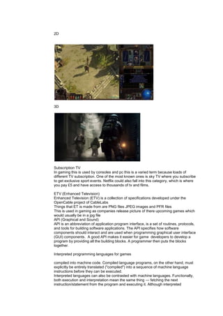2D
3D
Subscription TV
In gaming this is used by consoles and pc this is a varied term because loads of
different TV subscription. One of the most known ones is sky TV where you subscribe
to get exclusive sport events. Netflix could also fall into this category, which is where
you pay £5 and have access to thousands of tv and films.
ETV (Enhanced Television)
Enhanced Television (ETV) is a collection of specifications developed under the
OpenCable project of CableLabs
Things that ET is made from are PNG files JPEG images and PFR files
This is used in gaming as companies release picture of there upcoming games which
would usually be in a jpg file
API (Graphical and Sound)
API is an abbreviation of application program interface, is a set of routines, protocols,
and tools for building software applications. The API specifies how software
components should interact and are used when programming graphical user interface
(GUI) components. A good API makes it easier for game developers to develop a
program by providing all the building blocks. A programmer then puts the blocks
together.
Interpreted programming languages for games
compiled into machine code. Compiled language programs, on the other hand, must
explicitly be entirely translated ("compiled") into a sequence of machine language
instructions before they can be executed.
Interpreted languages can also be contrasted with machine languages. Functionally,
both execution and interpretation mean the same thing — fetching the next
instruction/statement from the program and executing it. Although interpreted
 