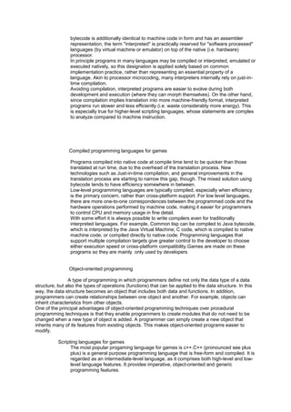 bytecode is additionally identical to machine code in form and has an assembler
representation, the term "interpreted" is practically reserved for "software processed"
languages (by virtual machine or emulator) on top of the native (i.e. hardware)
processor.
In principle programs in many languages may be compiled or interpreted, emulated or
executed natively, so this designation is applied solely based on common
implementation practice, rather than representing an essential property of a
language. Akin to processor microcoding, many interpreters internally rely on just-in-
time compilation.
Avoiding compilation, interpreted programs are easier to evolve during both
development and execution (where they can morph themselves). On the other hand,
since compilation implies translation into more machine-friendly format, interpreted
programs run slower and less efficiently (i.e. waste considerably more energy). This
is especially true for higher-level scripting languages, whose statements are complex
to analyze compared to machine instruction.
Compiled programming languages for games
Programs compiled into native code at compile time tend to be quicker than those
translated at run time, due to the overhead of the translation process. New
technologies such as Just-in-time compilation, and general improvements in the
translation process are starting to narrow this gap, though. The mixed solution using
bytecode tends to have efficiency somewhere in between.
Low-level programming languages are typically compiled, especially when efficiency
is the primary concern, rather than cross-platform support. For low level languages,
there are more one-to-one correspondences between the programmed code and the
hardware operations performed by machine code, making it easier for programmers
to control CPU and memory usage in fine detail.
With some effort it is always possible to write compilers even for traditionally
interpreted languages. For example, Common lisp can be compiled to Java bytecode,
which is interpreted by the Java Virtual Machine; C code, which is compiled to native
machine code; or compiled directly to native code. Programming languages that
support multiple compilation targets give greater control to the developer to choose
either execution speed or cross-platform compatibility.Games are made on these
programs so they are mainly only used by developers
Object-oriented programming
A type of programming in which programmers define not only the data type of a data
structure, but also the types of operations (functions) that can be applied to the data structure. In this
way, the data structure becomes an object that includes both data and functions. In addition,
programmers can create relationships between one object and another. For example, objects can
inherit characteristics from other objects.
One of the principal advantages of object-oriented programming techniques over procedural
programming techniques is that they enable programmers to create modules that do not need to be
changed when a new type of object is added. A programmer can simply create a new object that
inherits many of its features from existing objects. This makes object-oriented programs easier to
modify.
Scripting languages for games
The most popular progaming language for games is c++.C++ (pronounced see plus
plus) is a general purpose programming language that is free-form and compiled. It is
regarded as an intermediate-level language, as it comprises both high-level and low-
level language features. It provides imperative, object-oriented and generic
programming features.
 