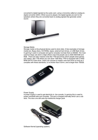 converted to digital signals by the audio card, using a microchip called an analog-to-
digital converter (ADC). When sound is played, the digital signals are sent to the
speakers where they are converted back to analog signals that generate varied
sound.
Storage Media
Storage media is the physical device used to store data. A few examples of storage
media are, floppy discs, CD ROMs, tapes, external hard drives, or USB flash drives.
In gaming it used in computer and game consoles normaly there is 500GB. The most
common large usb stick is 32gb othere ones that people use is 2GB 4GB 6GB and
8GB. There are also massive ones like 1TB hard drives which people store games
and videos, also 1TB where you can store 1000 films. PS4 is equipped with a 5400
RPM SATA II hard drive. Users can choose to install a new hard drive so long as it
complies with these standards, is no thicker than 9.5mm, and is larger than 160GB.
Power Supply
A power supply is used to get electricity to the console. In gaming this is used to
power handheld sets and consoles. The ps4 is charged internally which use a usb
stick. The xbox one still uses the traditional charger pack
Software Kernel (operating system)
 