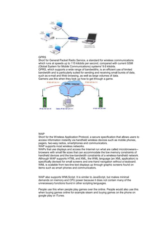 GPRS
Short for General Packet Radio Service, a standard for wireless communications
which runs at speeds up to 115 kilobits per second, compared with current GSM
(Global System for Mobile Communications) systems' 9.6 kilobits.
GPRS, which supports a wide range of bandwidths, is an efficient use of limited
bandwidth and is particularly suited for sending and receiving small bursts of data,
such as e-mail and Web browsing, as well as large volumes of data.
Gamers use this when they look up how to get through a game.
WAP
Short for the Wireless Application Protocol, a secure specification that allows users to
access information instantly via handheld wireless devices such as mobile phones,
pagers, two-way radios, smartphones and communicators.
WAP supports most wireless networks.
WAPs that use displays and access the Internet run what are called microbrowsers--
browsers with small file sizes that can accommodate the low memory constraints of
handheld devices and the low-bandwidth constraints of a wireless-handheld network.
Although WAP supports HTML and XML, the WML language (an XML application) is
specifically devised for small screens and one-hand navigation without a keyboard.
WML is scalable from two-line text displays up through graphic screens found on
items such as smart phones and communicators.
WAP also supports WMLScript. It is similar to JavaScript, but makes minimal
demands on memory and CPU power because it does not contain many of the
unnecessary functions found in other scripting languages.
People use this when people play games over the online. People would also use this
when buying games online for example steam and buying games on the phone on
google play or iTunes.
 