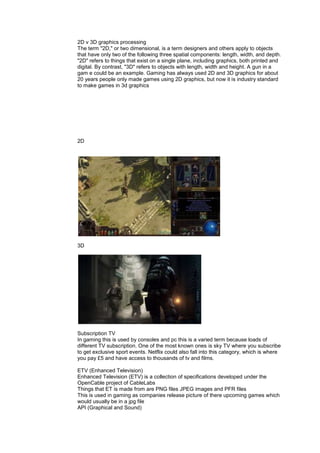 2D v 3D graphics processing
The term "2D," or two dimensional, is a term designers and others apply to objects
that have only two of the following three spatial components: length, width, and depth.
"2D" refers to things that exist on a single plane, including graphics, both printed and
digital. By contrast, "3D" refers to objects with length, width and height. A gun in a
gam e could be an example. Gaming has always used 2D and 3D graphics for about
20 years people only made games using 2D graphics, but now it is industry standard
to make games in 3d graphics
2D
3D
Subscription TV
In gaming this is used by consoles and pc this is a varied term because loads of
different TV subscription. One of the most known ones is sky TV where you subscribe
to get exclusive sport events. Netflix could also fall into this category, which is where
you pay £5 and have access to thousands of tv and films.
ETV (Enhanced Television)
Enhanced Television (ETV) is a collection of specifications developed under the
OpenCable project of CableLabs
Things that ET is made from are PNG files JPEG images and PFR files
This is used in gaming as companies release picture of there upcoming games which
would usually be in a jpg file
API (Graphical and Sound)
 