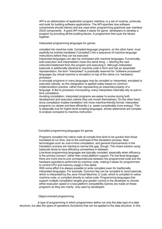 API is an abbreviation of application program interface, is a set of routines, protocols,
and tools for building software applications. The API specifies how software
components should interact and are used when programming graphical user interface
(GUI) components. A good API makes it easier for game developers to develop a
program by providing all the building blocks. A programmer then puts the blocks
together.
Interpreted programming languages for games
compiled into machine code. Compiled language programs, on the other hand, must
explicitly be entirely translated ("compiled") into a sequence of machine language
instructions before they can be executed.
Interpreted languages can also be contrasted with machine languages. Functionally,
both execution and interpretation mean the same thing — fetching the next
instruction/statement from the program and executing it. Although interpreted
bytecode is additionally identical to machine code in form and has an assembler
representation, the term "interpreted" is practically reserved for "software processed"
languages (by virtual machine or emulator) on top of the native (i.e. hardware)
processor.
In principle programs in many languages may be compiled or interpreted, emulated or
executed natively, so this designation is applied solely based on common
implementation practice, rather than representing an essential property of a
language. A like to processor microcoding, many interpreters internally rely on just-in-
time compilation.
Avoiding compilation, interpreted programs are easier to evolve during both
development and execution (where they can morph themselves). On the other hand,
since compilation implies translation into more machine-friendly format, interpreted
programs run slower and less efficiently (i.e. waste considerably more energy). This
is especially true for higher-level scripting languages, whose statements are complex
to analyse compared to machine instruction.
Compiled programming languages for games
Programs compiled into native code at compile time tend to be quicker than those
translated at run time, due to the overhead of the translation process. New
technologies such as Just-in-time compilation, and general improvements in the
translation process are starting to narrow this gap, though. The mixed solution using
bytecode tends to have efficiency somewhere in between.
Low-level programming languages are typically compiled, especially when efficiency
is the primary concern, rather than cross-platform support. For low level languages,
there are more one-to-one correspondences between the programmed code and the
hardware operations performed by machine code, making it easier for programmers
to control CPU and memory usage in fine detail.
With some effort it is always possible to write compilers even for traditionally
interpreted languages. For example, Common lisp can be compiled to Java bytecode,
which is interpreted by the Java Virtual Machine; C code, which is compiled to native
machine code; or compiled directly to native code. Programming languages that
support multiple compilation targets give greater control to the developer to choose
either execution speed or cross-platform compatibility.Games are made on these
programs so they are mainly only used by developers
Object-oriented programming
A type of programming in which programmers define not only the data type of a data
structure, but also the types of operations (functions) that can be applied to the data structure. In this
 