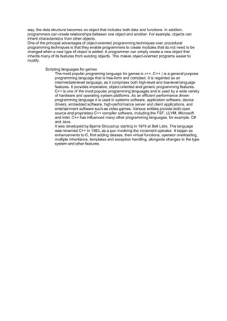 way, the data structure becomes an object that includes both data and functions. In addition,
programmers can create relationships between one object and another. For example, objects can
inherit characteristics from other objects.
One of the principal advantages of object-oriented programming techniques over procedural
programming techniques is that they enable programmers to create modules that do not need to be
changed when a new type of object is added. A programmer can simply create a new object that
inherits many of its features from existing objects. This makes object-oriented programs easier to
modify.
Scripting languages for games
The most popular programing language for games is c++..C++ ) is a general purpose
programming language that is free-form and compiled. It is regarded as an
intermediate-level language, as it comprises both high-level and low-level language
features. It provides imperative, object-oriented and generic programming features.
C++ is one of the most popular programming languages and is used by a wide variety
of hardware and operating system platforms. As an efficient performance driven
programming language it is used in systems software, application software, device
drivers, embedded software, high-performance server and client applications, and
entertainment software such as video games. Various entities provide both open
source and proprietary C++ compiler software, including the FSF, LLVM, Microsoft
and Intel. C++ has influenced many other programming languages, for example, C#
and Java.
It was developed by Bjarne Stroustrup starting in 1979 at Bell Labs. The language
was renamed C++ in 1983, as a pun involving the increment operator. It began as
enhancements to C, first adding classes, then virtual functions, operator overloading,
multiple inheritance, templates and exception handling, alongside changes to the type
system and other features.
 