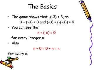 The Basics The game shows that  -(-3) = 3, so 3 + (-3) = 0 and (-3) + (-(-3)) = 0 You can see that  n + (-n) = 0  for every integer n. Also  n + 0 = 0 + n = n  for every n. 