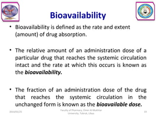 Bioavailability
• Bioavailability is defined as the rate and extent
(amount) of drug absorption.
• The relative amount of an administration dose of a
particular drug that reaches the systemic circulation
intact and the rate at which this occurs is known as
the bioavailability.
• The fraction of an administration dose of the drug
that reaches the systemic circulation in the
unchanged form is known as the bioavailable dose.
2014/01/25 19
Faculty of Pharmacy, Omer Al-Mukhtar
University, Tobruk, Libya.
 