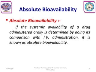 Absolute Bioavailability
 Absolute Bioavailability :-
If the systemic availability of a drug
administered orally is determined by doing its
comparison with I.V. administration, it is
known as absolute bioavailability.
2014/01/25 20
Faculty of Pharmacy, Omer Al-Mukhtar University,
Tobruk, Libya.
 