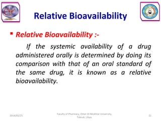 Relative Bioavailability
 Relative Bioavailability :-
If the systemic availability of a drug
administered orally is determined by doing its
comparison with that of an oral standard of
the same drug, it is known as a relative
bioavailability.
2014/01/25 21
Faculty of Pharmacy, Omer Al-Mukhtar University,
Tobruk, Libya.
 