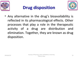 Drug disposition
• Any alternative in the drug’s bioavailability is
reflected in its pharmacological effects. Other
processes that play a role in the therapeutic
activity of a drug are distribution and
elimination. Together, they are known as drug
disposition.
2014/01/25 22
Faculty of Pharmacy, Omer Al-Mukhtar University,
Tobruk, Libya.
 