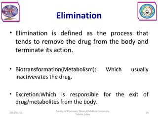 Elimination
• Elimination is defined as the process that
tends to remove the drug from the body and
terminate its action.
• Biotransformation(Metabolism): Which usually
inactivevates the drug.
• Excretion:Which is responsible for the exit of
drug/metabolites from the body.
2014/01/25 24
Faculty of Pharmacy, Omer Al-Mukhtar University,
Tobruk, Libya.
 