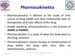 Pharmacokinetics
• Pharmacokinetics is defined as the study of time
course of drug ADME and their relationship with its
therapeutics and toxic effects of the drug.
• Simply speaking, pharmacokinetics is the kinetics of
ADME or KADME.
• Pharmacokinetic is a study of what the body does to
the drug, whereas.
• Pharmacokinetics relates changes in concentration of
drug within the body with time after its
administration, whereas.
2014/01/25 27
Faculty of Pharmacy, Omer Al-Mukhtar University,
Tobruk, Libya.
 