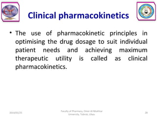 Clinical pharmacokinetics
• The use of pharmacokinetic principles in
optimising the drug dosage to suit individual
patient needs and achieving maximum
therapeutic utility is called as clinical
pharmacokinetics.
2014/01/25 28
Faculty of Pharmacy, Omer Al-Mukhtar
University, Tobruk, Libya.
 