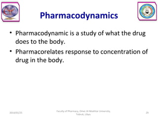 Pharmacodynamics
• Pharmacodynamic is a study of what the drug
does to the body.
• Pharmacorelates response to concentration of
drug in the body.
2014/01/25 29
Faculty of Pharmacy, Omer Al-Mukhtar University,
Tobruk, Libya.
 
