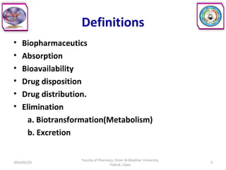 Definitions
• Biopharmaceutics
• Absorption
• Bioavailability
• Drug disposition
• Drug distribution.
• Elimination
a. Biotransformation(Metabolism)
b. Excretion
2014/01/25 3
Faculty of Pharmacy, Omer Al-Mukhtar University,
Tobruk, Libya.
 