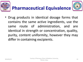 Pharmaceutical Equivalence
• Drug products in identical dosage forms that
contains the same active ingredients, use the
same route of administration, and are
identical in strength or concentration, quality,
purity, content uniformity, however they may
differ in containing excipients.
2014/01/25 32
Faculty of Pharmacy, Omer Al-Mukhtar University,
Tobruk, Libya.
 