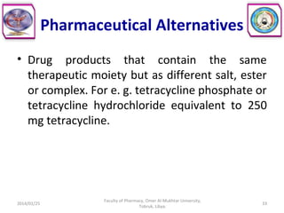Pharmaceutical Alternatives
• Drug products that contain the same
therapeutic moiety but as different salt, ester
or complex. For e. g. tetracycline phosphate or
tetracycline hydrochloride equivalent to 250
mg tetracycline.
2014/01/25 33
Faculty of Pharmacy, Omer Al-Mukhtar University,
Tobruk, Libya.
 
