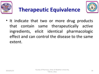 Therapeutic Equivalence
• It indicate that two or more drug products
that contain same therapeutically active
ingredients, elicit identical pharmacologic
effect and can control the disease to the same
extent.
2014/01/25 34
Faculty of Pharmacy, Omer Al-Mukhtar University,
Tobruk, Libya.
 