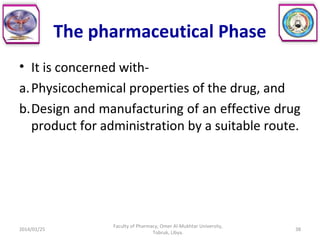 The pharmaceutical Phase
• It is concerned with-
a.Physicochemical properties of the drug, and
b.Design and manufacturing of an effective drug
product for administration by a suitable route.
2014/01/25 38
Faculty of Pharmacy, Omer Al-Mukhtar University,
Tobruk, Libya.
 